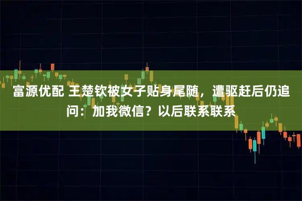富源优配 王楚钦被女子贴身尾随，遭驱赶后仍追问：加我微信？以后联系联系