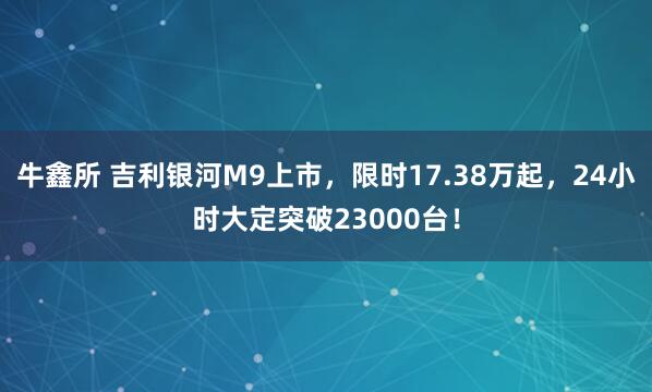 牛鑫所 吉利银河M9上市，限时17.38万起，24小时大定突破23000台！