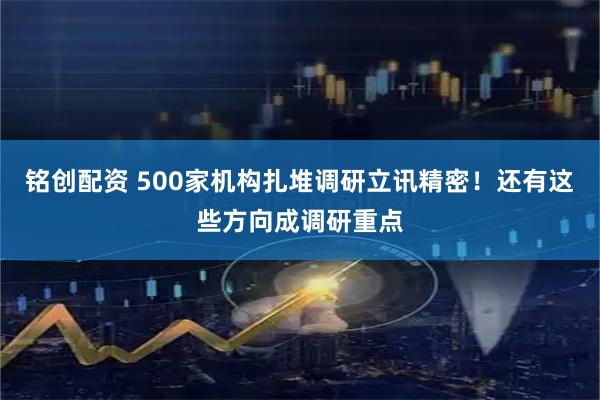 铭创配资 500家机构扎堆调研立讯精密！还有这些方向成调研重点