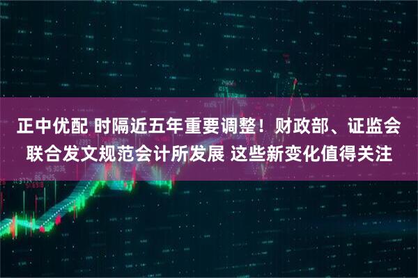正中优配 时隔近五年重要调整！财政部、证监会联合发文规范会计所发展 这些新变化值得关注