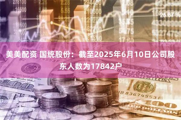 美美配资 国统股份：截至2025年6月10日公司股东人数为17842户