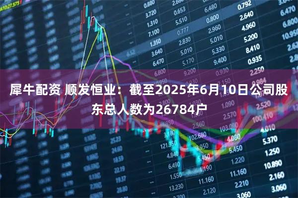 犀牛配资 顺发恒业：截至2025年6月10日公司股东总人数为26784户