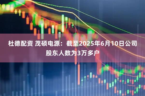 杜德配资 茂硕电源：截至2025年6月10日公司股东人数为3万多户