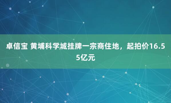 卓信宝 黄埔科学城挂牌一宗商住地，起拍价16.55亿元