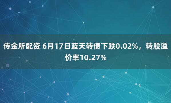 传金所配资 6月17日蓝天转债下跌0.02%，转股溢价率10.27%