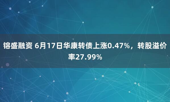 镕盛融资 6月17日华康转债上涨0.47%，转股溢价率27.99%