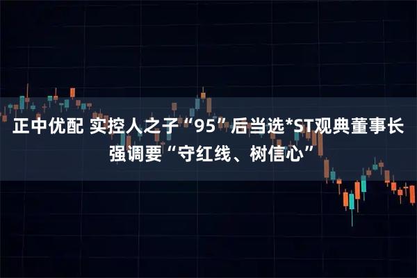 正中优配 实控人之子“95”后当选*ST观典董事长 强调要“守红线、树信心”