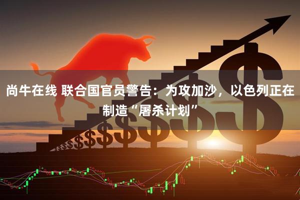 尚牛在线 联合国官员警告：为攻加沙，以色列正在制造“屠杀计划”