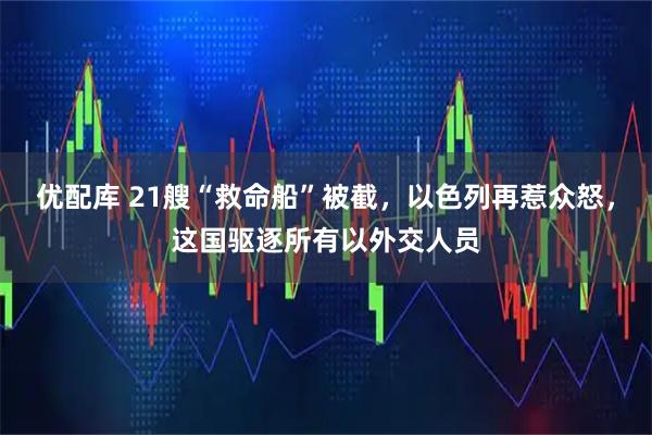 优配库 21艘“救命船”被截，以色列再惹众怒，这国驱逐所有以外交人员