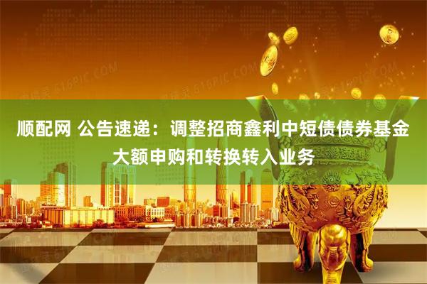 顺配网 公告速递：调整招商鑫利中短债债券基金大额申购和转换转入业务