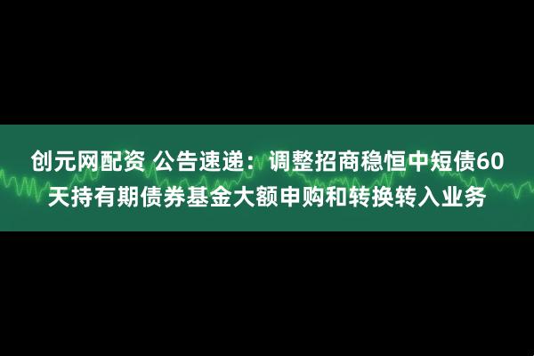 创元网配资 公告速递：调整招商稳恒中短债60天持有期债券基金大额申购和转换转入业务