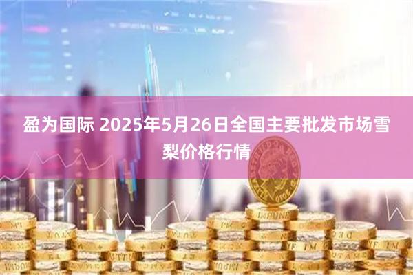 盈为国际 2025年5月26日全国主要批发市场雪梨价格行情