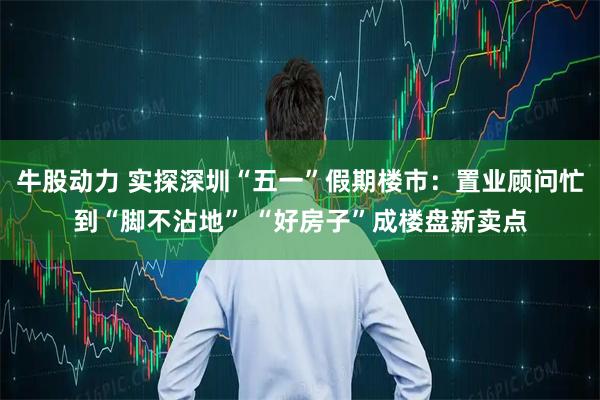 牛股动力 实探深圳“五一”假期楼市：置业顾问忙到“脚不沾地” “好房子”成楼盘新卖点