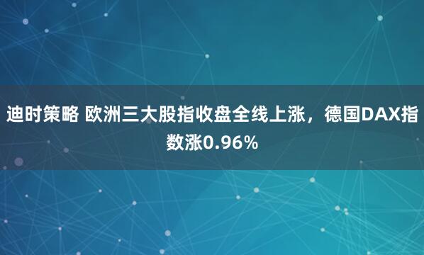 迪时策略 欧洲三大股指收盘全线上涨，德国DAX指数涨0.96%
