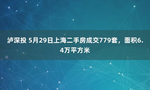 泸深投 5月29日上海二手房成交779套，面积6.4万平方米