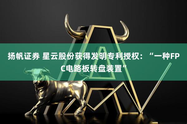 扬帆证券 星云股份获得发明专利授权：“一种FPC电路板转盘装置”