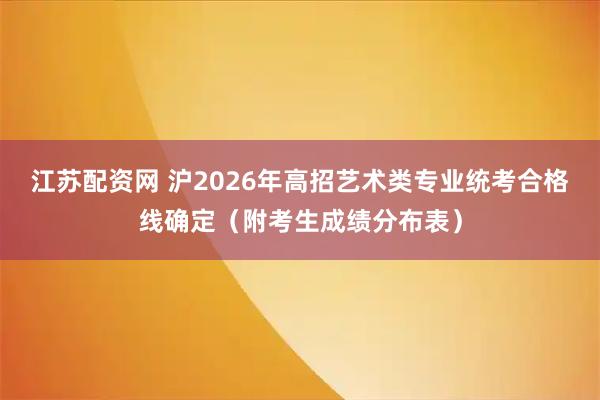 江苏配资网 沪2026年高招艺术类专业统考合格线确定（附考生成绩分布表）