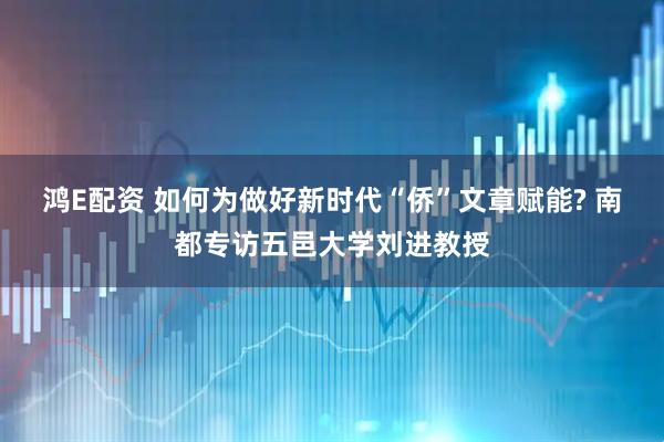 鸿E配资 如何为做好新时代“侨”文章赋能? 南都专访五邑大学刘进教授