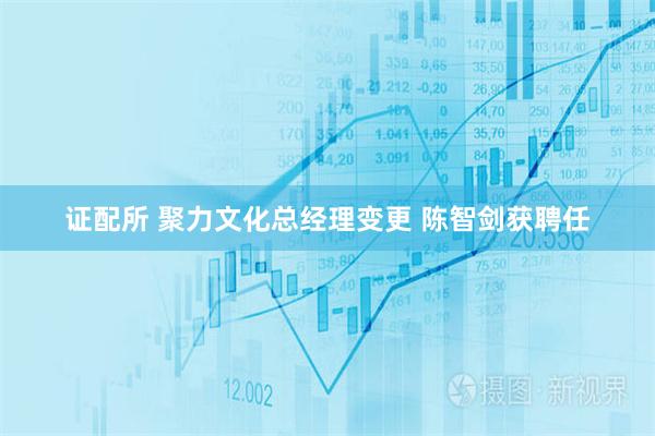 证配所 聚力文化总经理变更 陈智剑获聘任