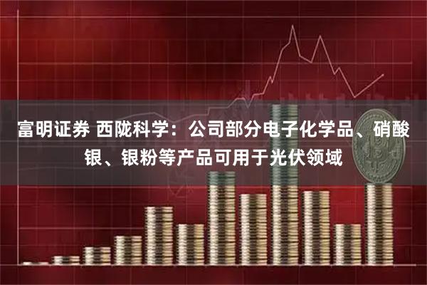 富明证券 西陇科学：公司部分电子化学品、硝酸银、银粉等产品可用于光伏领域