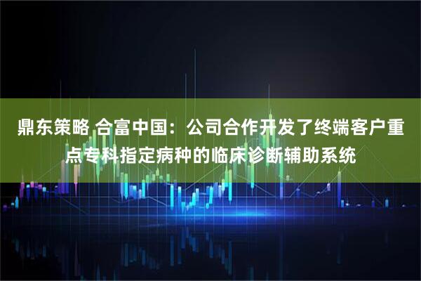 鼎东策略 合富中国：公司合作开发了终端客户重点专科指定病种的临床诊断辅助系统