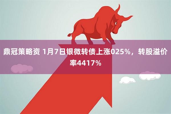 鼎冠策略资 1月7日银微转债上涨025%，转股溢价率4417%
