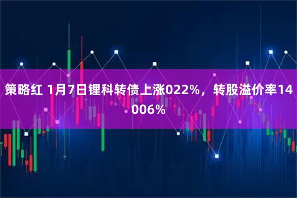 策略红 1月7日锂科转债上涨022%，转股溢价率14006%
