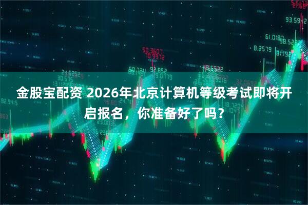 金股宝配资 2026年北京计算机等级考试即将开启报名，你准备好了吗？