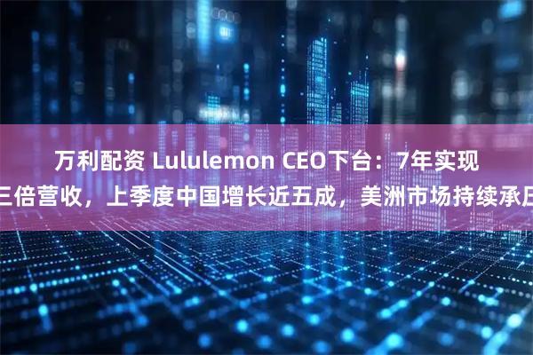 万利配资 Lululemon CEO下台：7年实现三倍营收，上季度中国增长近五成，美洲市场持续承压