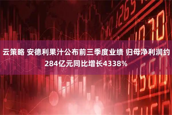 云策略 安德利果汁公布前三季度业绩 归母净利润约284亿元同比增长4338%