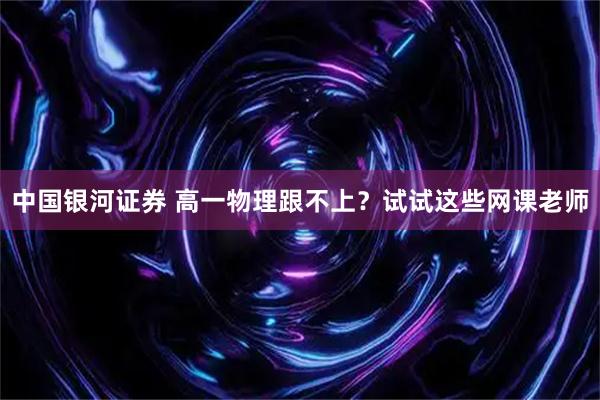 中国银河证券 高一物理跟不上？试试这些网课老师