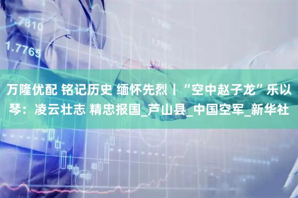 万隆优配 铭记历史 缅怀先烈丨“空中赵子龙”乐以琴：凌云壮志 精忠报国_芦山县_中国空军_新华社