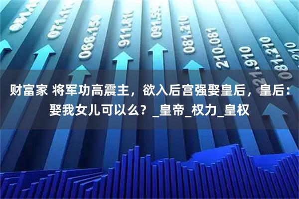 财富家 将军功高震主，欲入后宫强娶皇后，皇后：娶我女儿可以么？_皇帝_权力_皇权