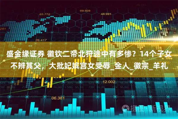 盛金缘证券 徽钦二帝北狩途中有多惨？14个子女不辨其父，大批妃嫔宫女受辱_金人_徽宗_羊礼